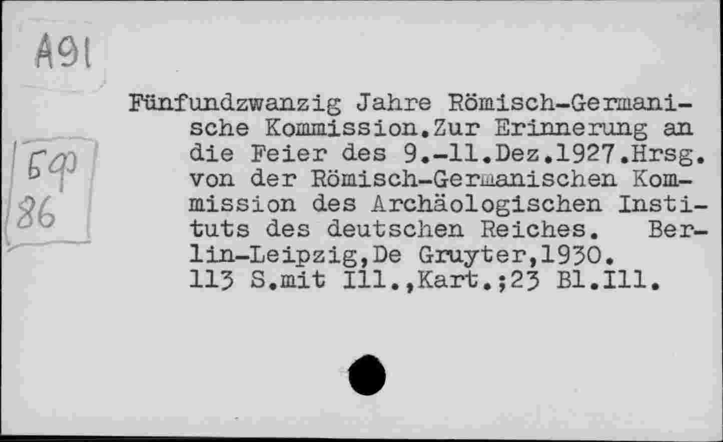 ﻿Fünfundzwanzig Jahre Römisch-Germanische Kommission.Zur Erinnerung an die Feier des 9.-11.Dez.1927.Hrsg, von der Römisch-Germanischen Kommission des Archäologischen Instituts des deutschen Reiches. Berlin-Leipzig, De Gruyter,1950. 115 S.mit Ill.,Kart.;25 Bl.Ill.